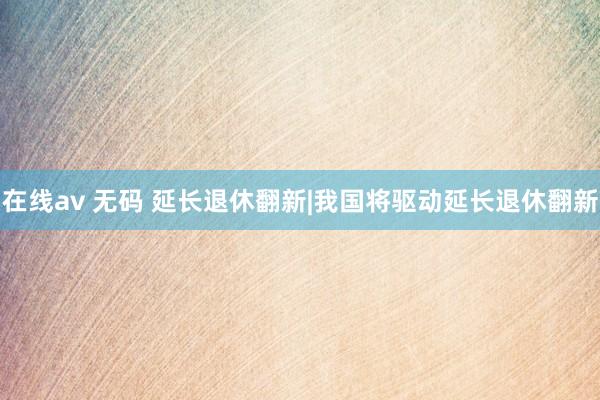 在线av 无码 延长退休翻新|我国将驱动延长退休翻新