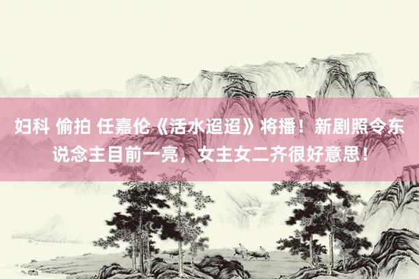 妇科 偷拍 任嘉伦《活水迢迢》将播！新剧照令东说念主目前一亮，女主女二齐很好意思！
