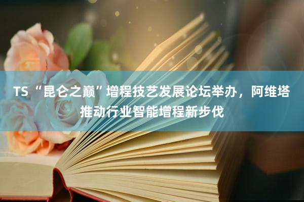 TS “昆仑之巅”增程技艺发展论坛举办，阿维塔推动行业智能增程新步伐