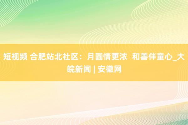 短视频 合肥站北社区：月圆情更浓  和善伴童心_大皖新闻 | 安徽网