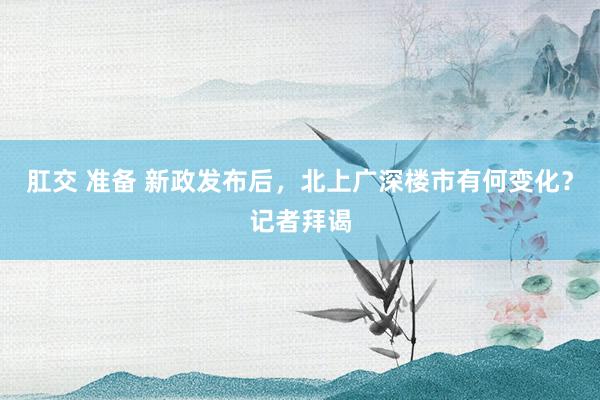 肛交 准备 新政发布后，北上广深楼市有何变化？记者拜谒