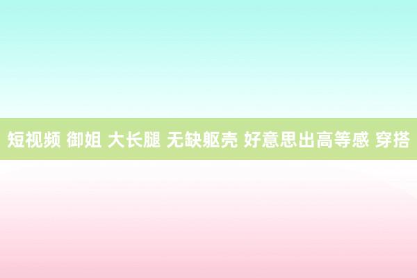 短视频 御姐 大长腿 无缺躯壳 好意思出高等感 穿搭