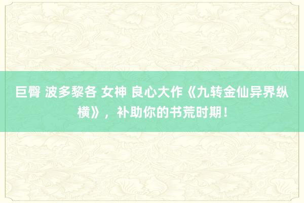 巨臀 波多黎各 女神 良心大作《九转金仙异界纵横》，补助你的书荒时期！