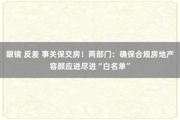 眼镜 反差 事关保交房！两部门：确保合规房地产容颜应进尽进“白名单”