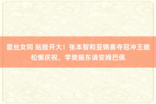 蕾丝女同 贴脸开大！张本智和亚锦赛夺冠冲王皓松懈庆祝，学樊振东请安姆巴佩