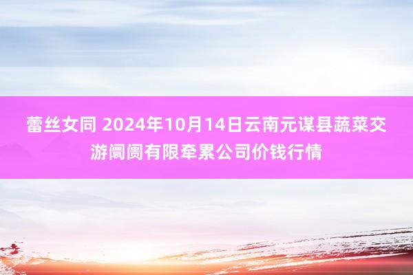 蕾丝女同 2024年10月14日云南元谋县蔬菜交游阛阓有限牵累公司价钱行情