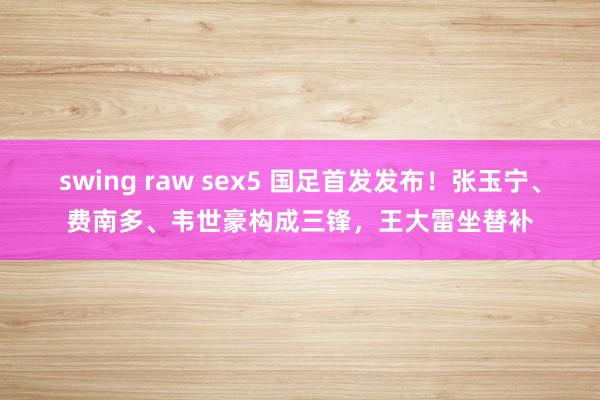 swing raw sex5 国足首发发布！张玉宁、费南多、韦世豪构成三锋，王大雷坐替补
