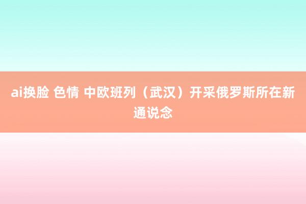 ai换脸 色情 中欧班列（武汉）开采俄罗斯所在新通说念