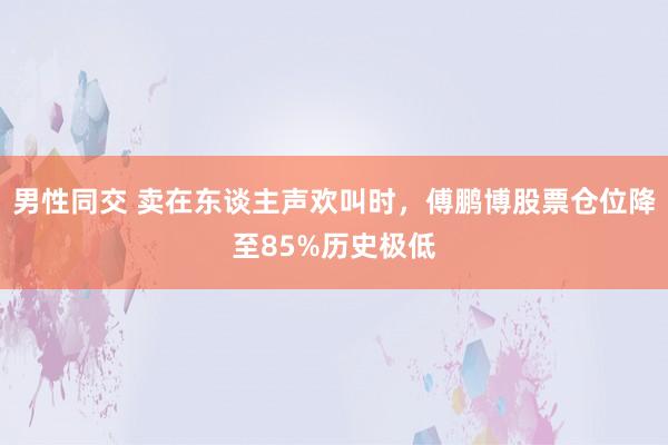 男性同交 卖在东谈主声欢叫时，傅鹏博股票仓位降至85%历史极低
