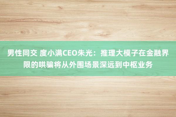 男性同交 度小满CEO朱光：推理大模子在金融界限的哄骗将从外围场景深远到中枢业务