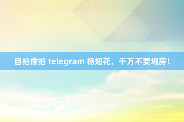 自拍偷拍 telegram 杨妞花，千万不要塌房！