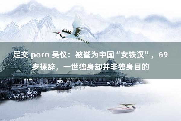 足交 porn 吴仪：被誉为中国“女铁汉”，69岁裸辞，一世独身却并非独身目的