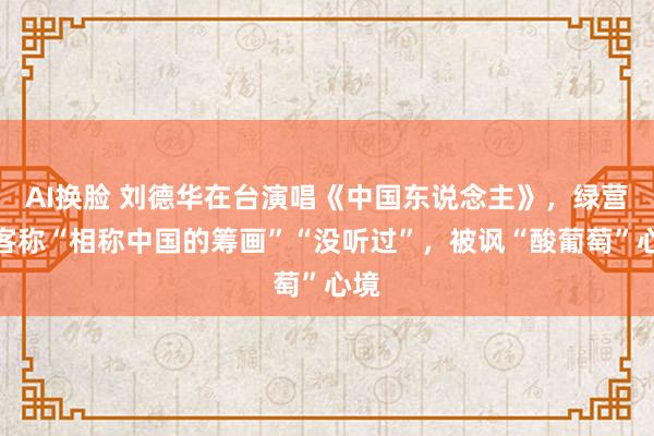 AI换脸 刘德华在台演唱《中国东说念主》，绿营政客称“相称中国的筹画”“没听过”，被讽“酸葡萄”心境