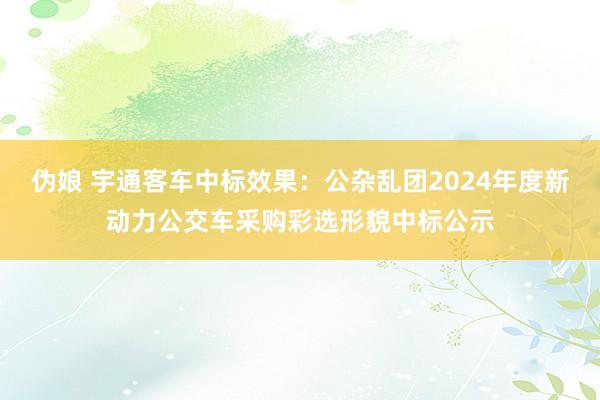 伪娘 宇通客车中标效果：公杂乱团2024年度新动力公交车采购彩选形貌中标公示