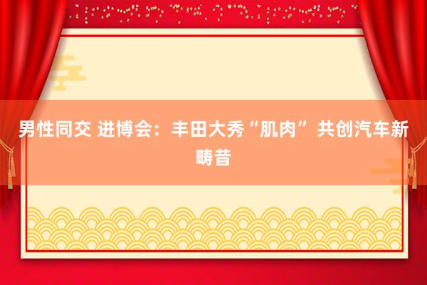 男性同交 进博会：丰田大秀“肌肉” 共创汽车新畴昔