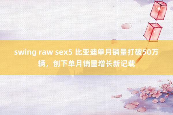 swing raw sex5 比亚迪单月销量打破50万辆，创下单月销量增长新记载