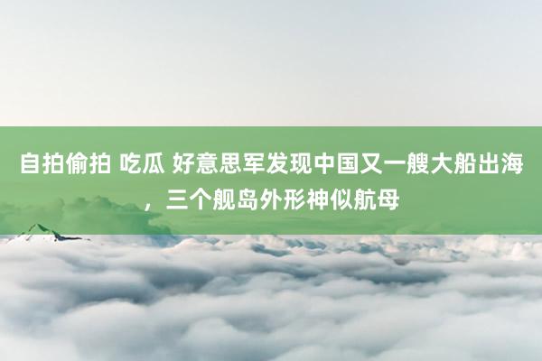 自拍偷拍 吃瓜 好意思军发现中国又一艘大船出海，三个舰岛外形神似航母