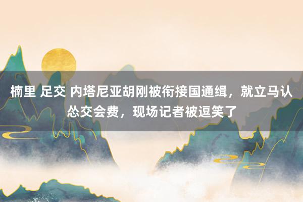 楠里 足交 内塔尼亚胡刚被衔接国通缉，就立马认怂交会费，现场记者被逗笑了