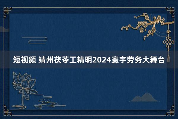 短视频 靖州茯苓工精明2024寰宇劳务大舞台