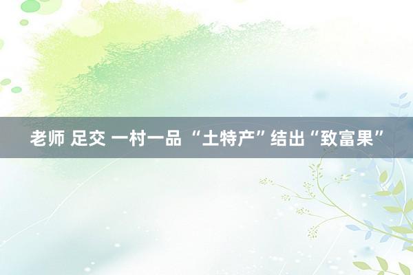 老师 足交 一村一品 “土特产”结出“致富果”
