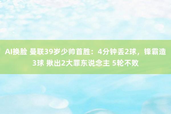 AI换脸 曼联39岁少帅首胜：4分钟丢2球，锋霸造3球 揪出2大罪东说念主 5轮不败