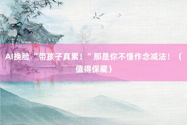 AI换脸 “带孩子真累！”那是你不懂作念减法！（值得保藏）