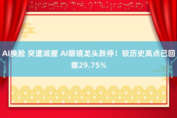AI换脸 突遭减握 AI眼镜龙头跌停！较历史高点已回撤29.75%