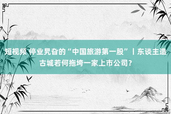 短视频 停业旯旮的“中国旅游第一股”丨东谈主造古城若何拖垮一家上市公司？