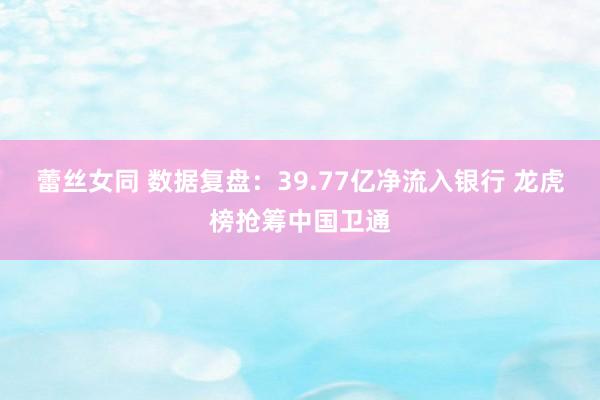 蕾丝女同 数据复盘：39.77亿净流入银行 龙虎榜抢筹中国卫通