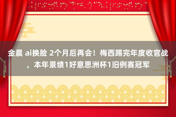 金晨 ai换脸 2个月后再会！梅西踢完年度收官战，本年景绩1好意思洲杯1旧例赛冠军