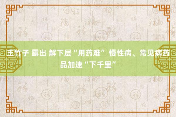 王竹子 露出 解下层“用药难” 慢性病、常见病药品加速“下千里”