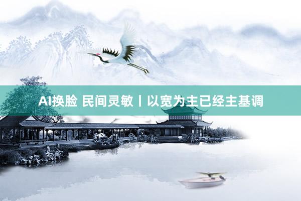 AI换脸 民间灵敏丨以宽为主已经主基调