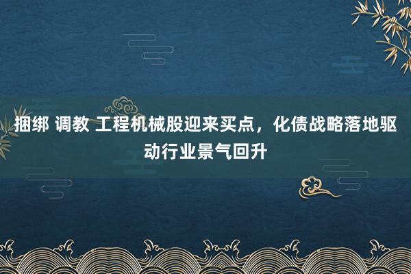 捆绑 调教 工程机械股迎来买点，化债战略落地驱动行业景气回升