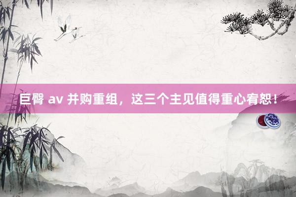 巨臀 av 并购重组，这三个主见值得重心宥恕！