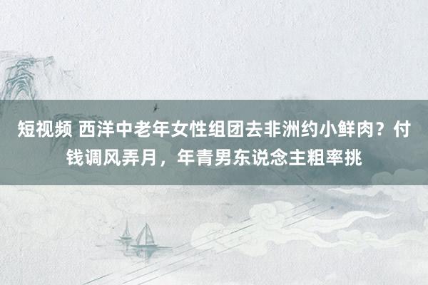 短视频 西洋中老年女性组团去非洲约小鲜肉？付钱调风弄月，年青男东说念主粗率挑