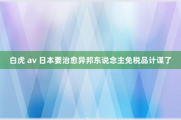 白虎 av 日本要治愈异邦东说念主免税品计谋了