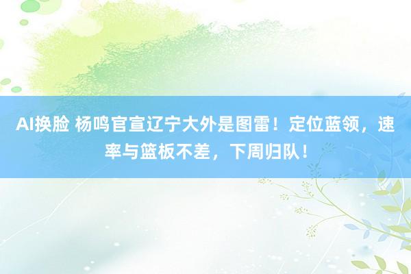 AI换脸 杨鸣官宣辽宁大外是图雷！定位蓝领，速率与篮板不差，下周归队！
