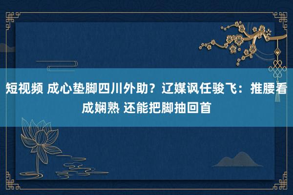 短视频 成心垫脚四川外助？辽媒讽任骏飞：推腰看成娴熟 还能把脚抽回首