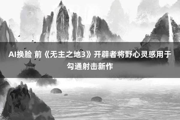AI换脸 前《无主之地3》开辟者将野心灵感用于勾通射击新作