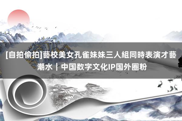 [自拍偷拍]藝校美女孔雀妹妹三人組同時表演才藝 潮水｜中国数字文化IP国外圈粉