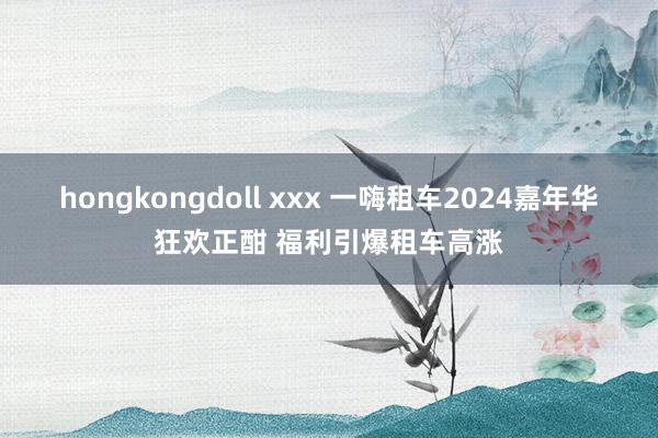 hongkongdoll xxx 一嗨租车2024嘉年华狂欢正酣 福利引爆租车高涨
