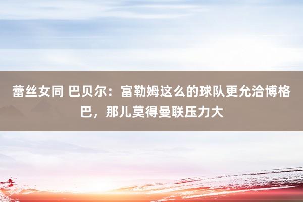 蕾丝女同 巴贝尔：富勒姆这么的球队更允洽博格巴，那儿莫得曼联压力大