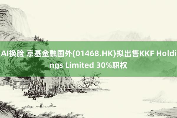 AI换脸 京基金融国外(01468.HK)拟出售KKF Holdings Limited 30%职权