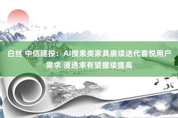 白丝 中信建投：AI搜索类家具赓续迭代喜悦用户需求 浸透率有望握续提高