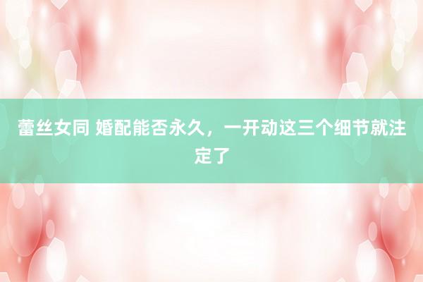 蕾丝女同 婚配能否永久，一开动这三个细节就注定了