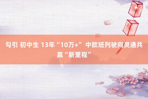 勾引 初中生 13年“10万+” 中欧班列驶向灵通共赢“新里程”