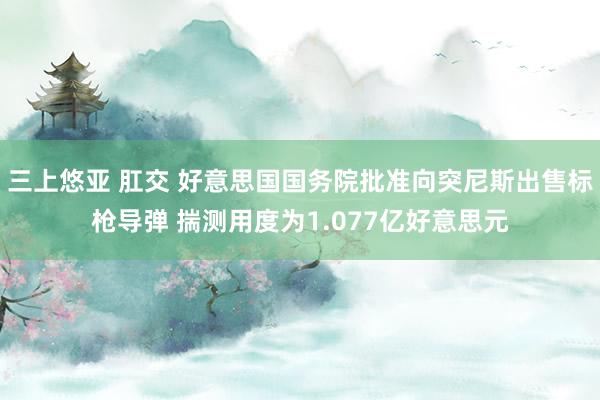 三上悠亚 肛交 好意思国国务院批准向突尼斯出售标枪导弹 揣测用度为1.077亿好意思元
