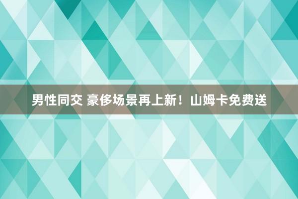 男性同交 豪侈场景再上新！山姆卡免费送