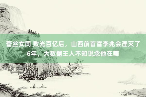 蕾丝女同 败光百亿后，山西前首富李兆会湮灭了6年，大数据王人不知说念他在哪