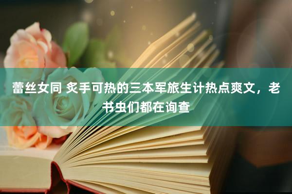 蕾丝女同 炙手可热的三本军旅生计热点爽文，老书虫们都在询查
